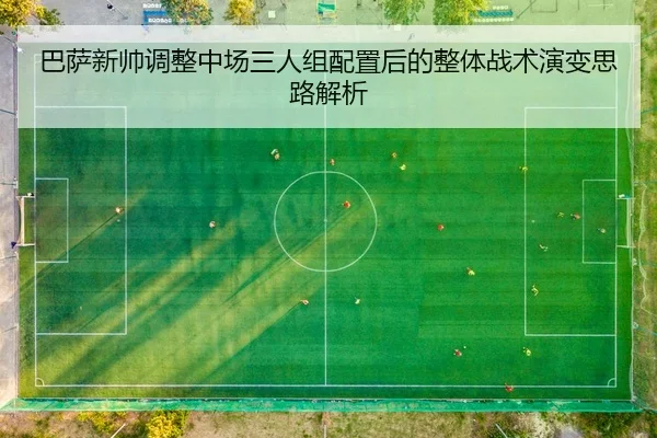 巴萨新帅调整中场三人组配置后的整体战术演变思路解析