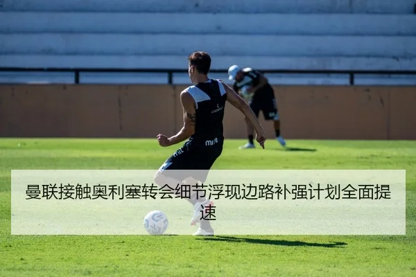 曼联接触奥利塞转会细节浮现边路补强计划全面提速
