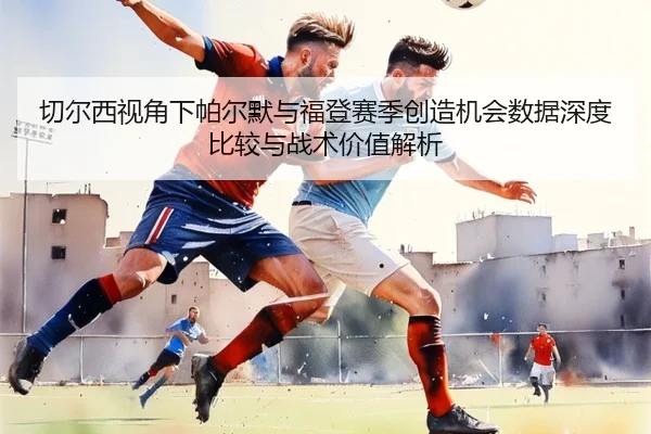 切尔西视角下帕尔默与福登赛季创造机会数据深度比较与战术价值解析