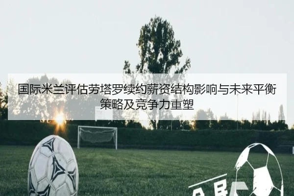 国际米兰评估劳塔罗续约薪资结构影响与未来平衡策略及竞争力重塑
