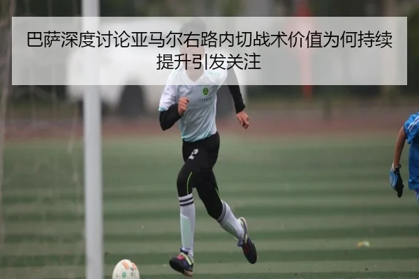 巴萨深度讨论亚马尔右路内切战术价值为何持续提升引发关注