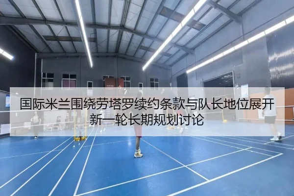 国际米兰围绕劳塔罗续约条款与队长地位展开新一轮长期规划讨论
