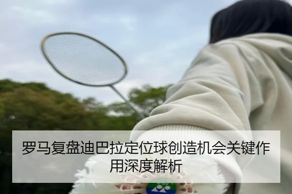 罗马复盘迪巴拉定位球创造机会关键作用深度解析