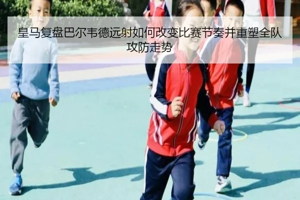 皇马复盘巴尔韦德远射如何改变比赛节奏并重塑全队攻防走势