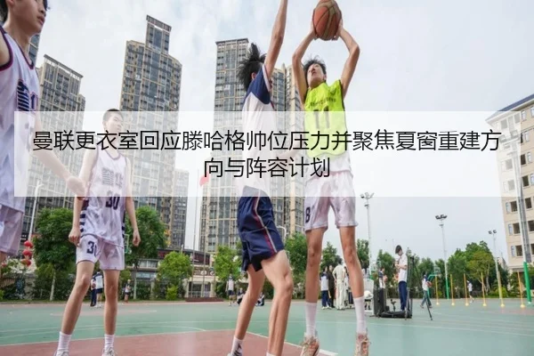 曼联更衣室回应滕哈格帅位压力并聚焦夏窗重建方向与阵容计划