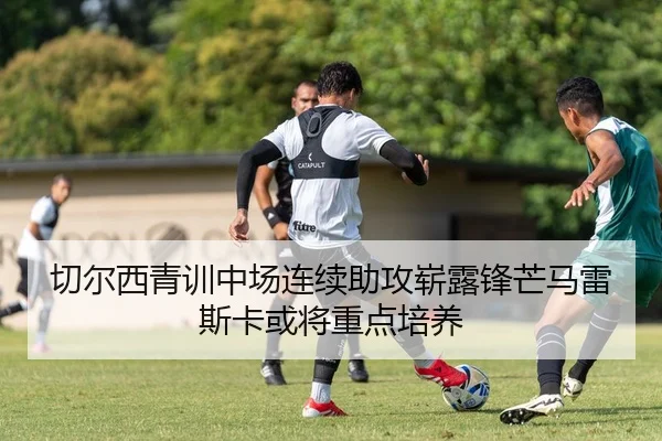 切尔西青训中场连续助攻崭露锋芒马雷斯卡或将重点培养