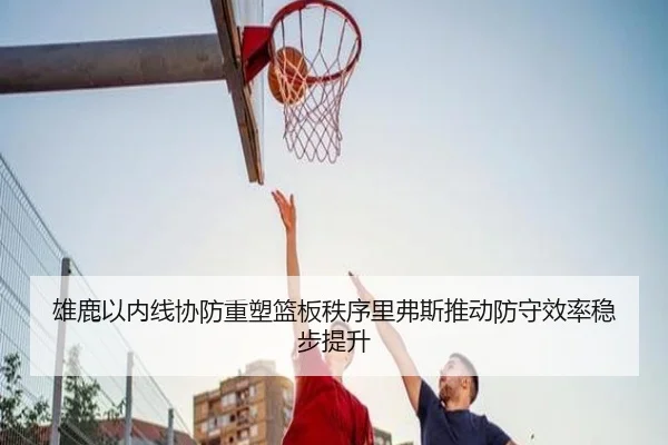 雄鹿以内线协防重塑篮板秩序里弗斯推动防守效率稳步提升